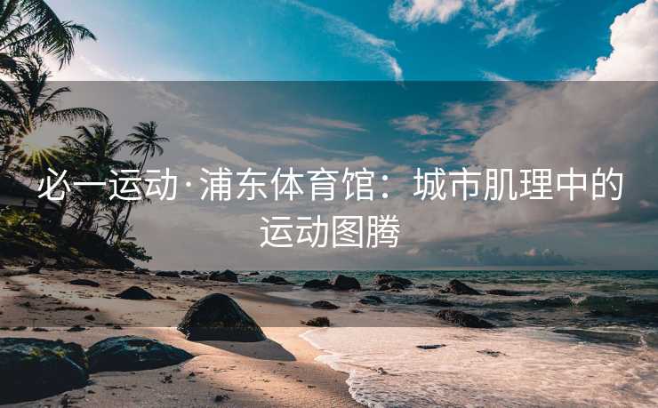 必一运动·浦东体育馆：城市肌理中的运动图腾