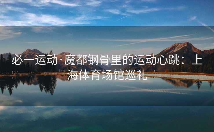 必一运动·魔都钢骨里的运动心跳：上海体育场馆巡礼