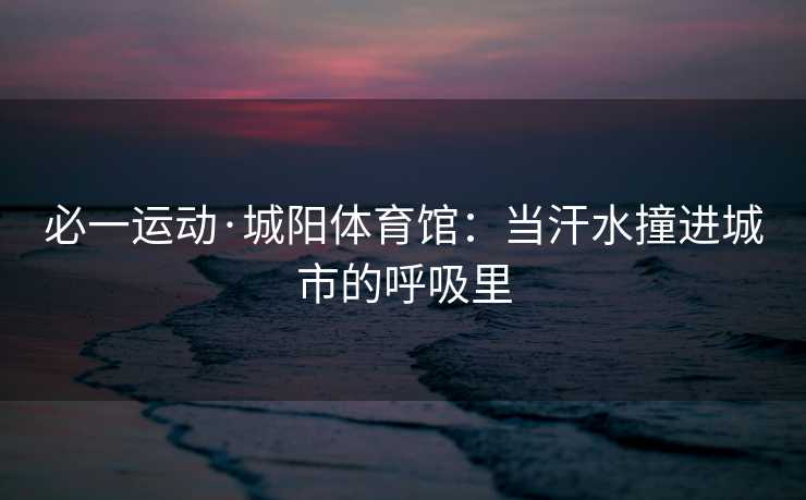 必一运动·城阳体育馆：当汗水撞进城市的呼吸里