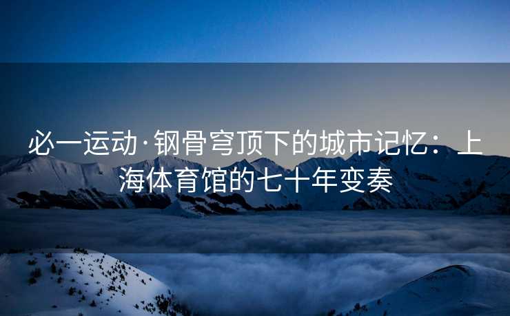 必一运动·钢骨穹顶下的城市记忆：上海体育馆的七十年变奏