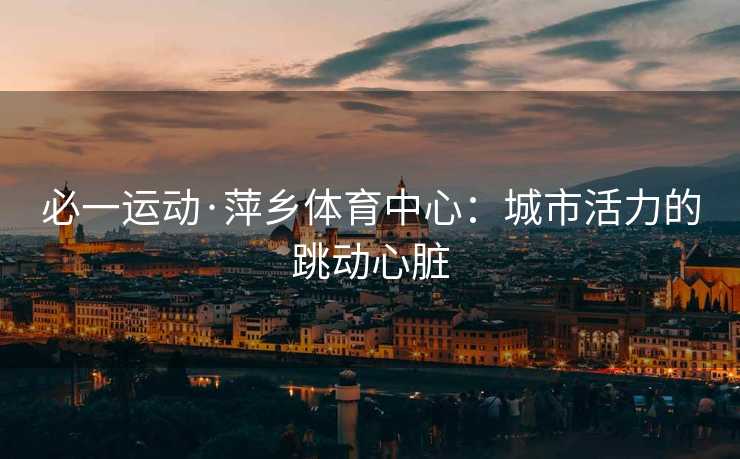必一运动·萍乡体育中心：城市活力的跳动心脏