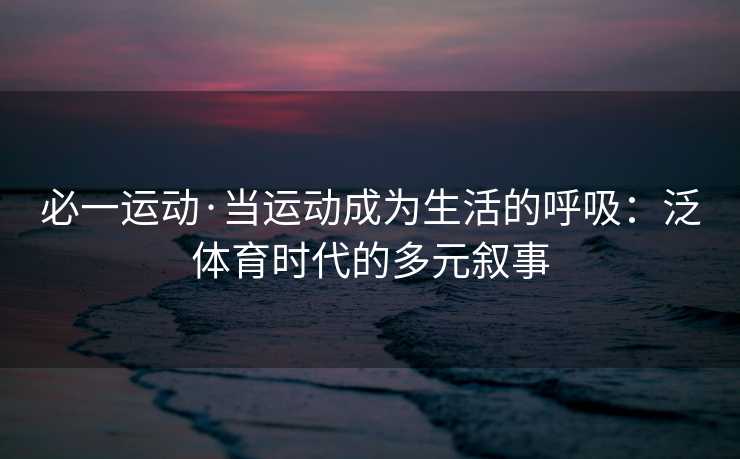 必一运动·当运动成为生活的呼吸：泛体育时代的多元叙事