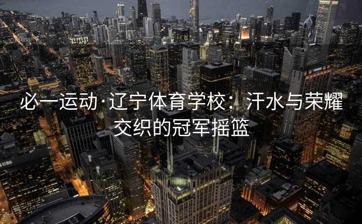必一运动·辽宁体育学校：汗水与荣耀交织的冠军摇篮