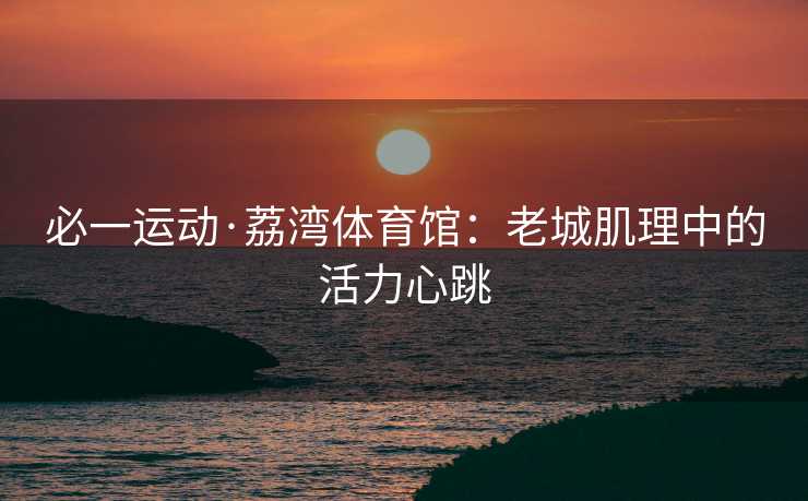 必一运动·荔湾体育馆：老城肌理中的活力心跳